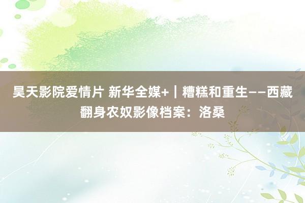 昊天影院爱情片 新华全媒+｜糟糕和重生——西藏翻身农奴影像档案：洛桑