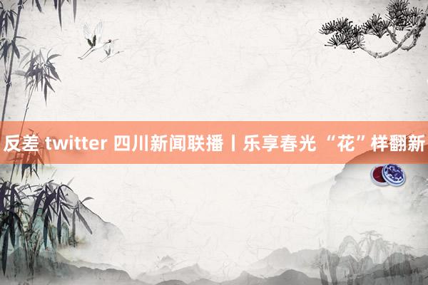 反差 twitter 四川新闻联播丨乐享春光 “花”样翻新