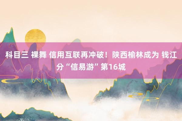 科目三 裸舞 信用互联再冲破！陕西榆林成为 钱江分“信易游”第16城