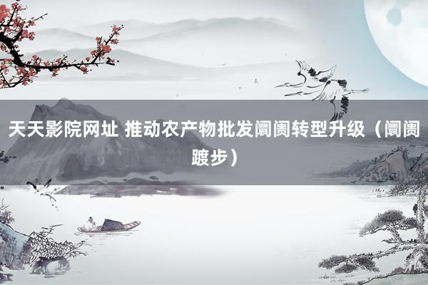 天天影院网址 推动农产物批发阛阓转型升级（阛阓踱步）