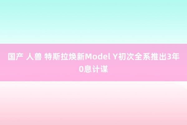 国产 人兽 特斯拉焕新Model Y初次全系推出3年0息计谋