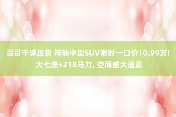 哥哥干嘛压我 祥瑞中型SUV限时一口价10.99万! 大七座+218马力, 空间盛大适意