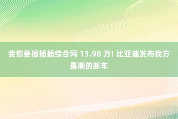 我想要插插插综合网 13.98 万! 比亚迪发布我方最潮的新车