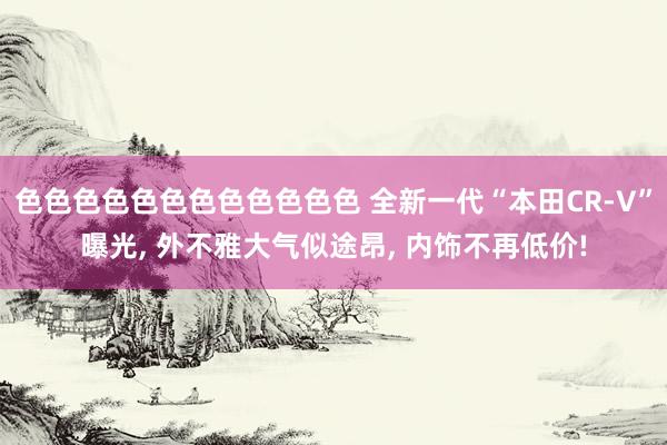 色色色色色色色色色色色色 全新一代“本田CR-V”曝光, 外不雅大气似途昂, 内饰不再低价!