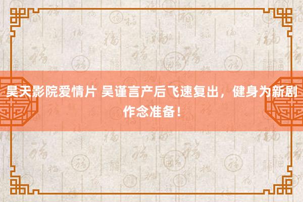 昊天影院爱情片 吴谨言产后飞速复出，健身为新剧作念准备！