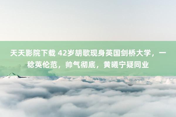 天天影院下载 42岁胡歌现身英国剑桥大学，一稔英伦范，帅气彻底，黄曦宁疑同业