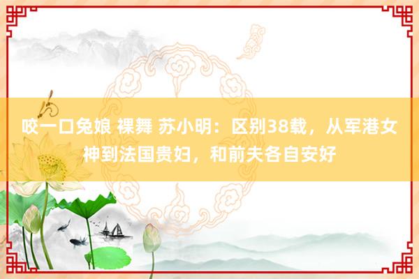 咬一口兔娘 裸舞 苏小明：区别38载，从军港女神到法国贵妇，和前夫各自安好