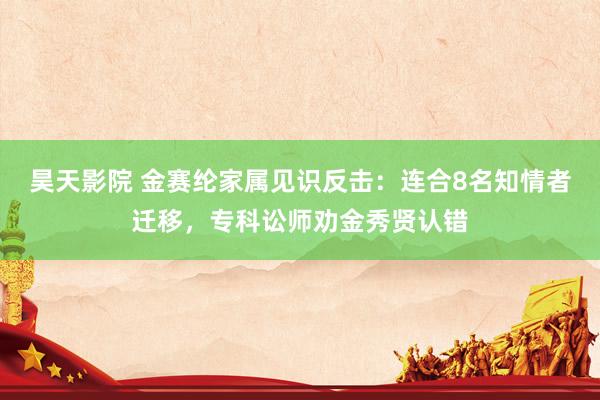 昊天影院 金赛纶家属见识反击：连合8名知情者迁移，专科讼师劝金秀贤认错