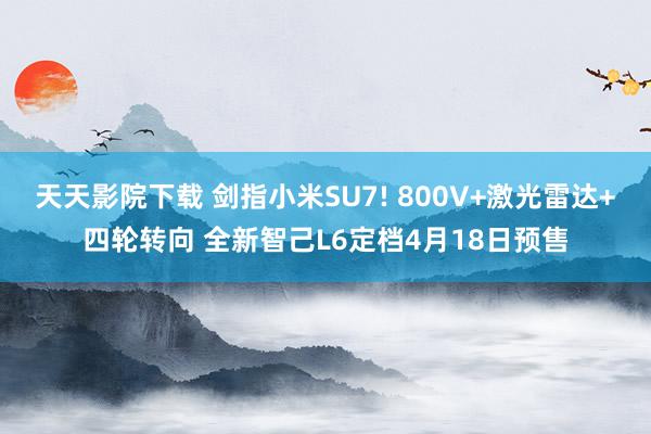 天天影院下载 剑指小米SU7! 800V+激光雷达+四轮转向 全新智己L6定档4月18日预售