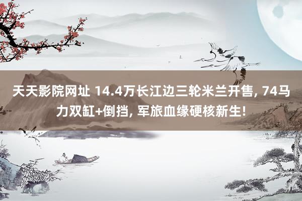 天天影院网址 14.4万长江边三轮米兰开售, 74马力双缸+倒挡, 军旅血缘硬核新生!
