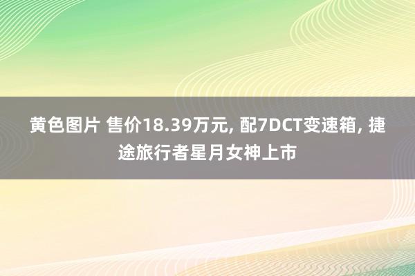 黄色图片 售价18.39万元, 配7DCT变速箱, 捷途旅行者星月女神上市