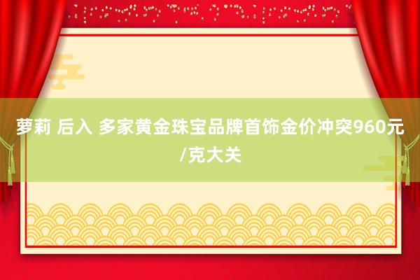 萝莉 后入 多家黄金珠宝品牌首饰金价冲突960元/克大关