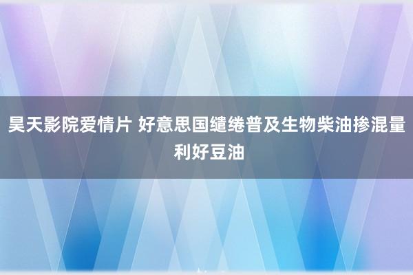 昊天影院爱情片 好意思国缱绻普及生物柴油掺混量 利好豆油