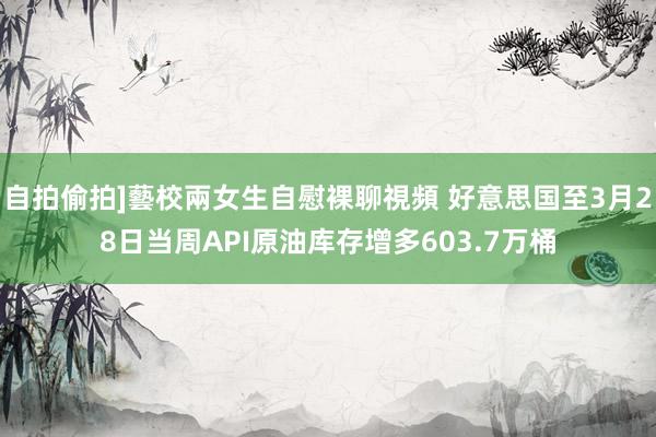 自拍偷拍]藝校兩女生自慰裸聊視頻 好意思国至3月28日当周API原油库存增多603.7万桶