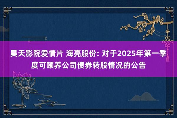 昊天影院爱情片 海亮股份: 对于2025年第一季度可颐养公司债券转股情况的公告