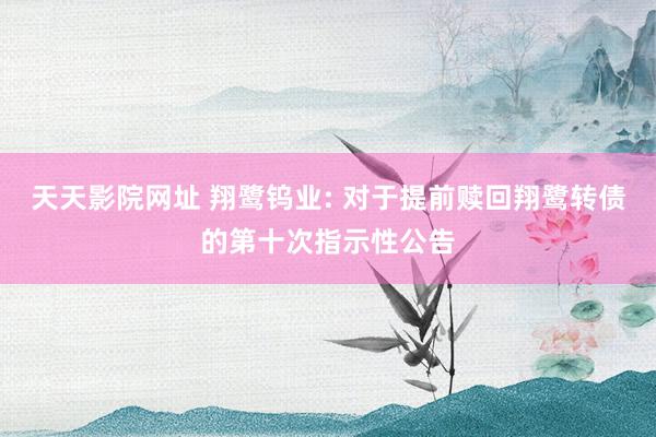 天天影院网址 翔鹭钨业: 对于提前赎回翔鹭转债的第十次指示性公告