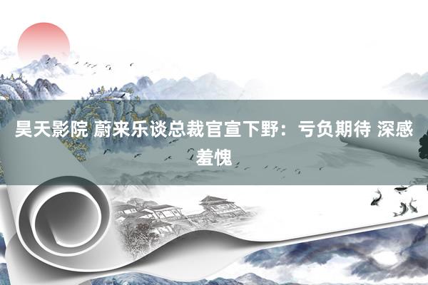 昊天影院 蔚来乐谈总裁官宣下野:亏负期待 深感羞愧