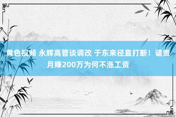 黄色视频 永辉高管谈调改 于东来径直打断！谴责月赚200万为何不涨工资