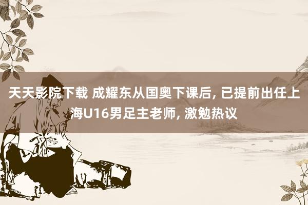 天天影院下载 成耀东从国奥下课后, 已提前出任上海U16男足主老师, 激勉热议