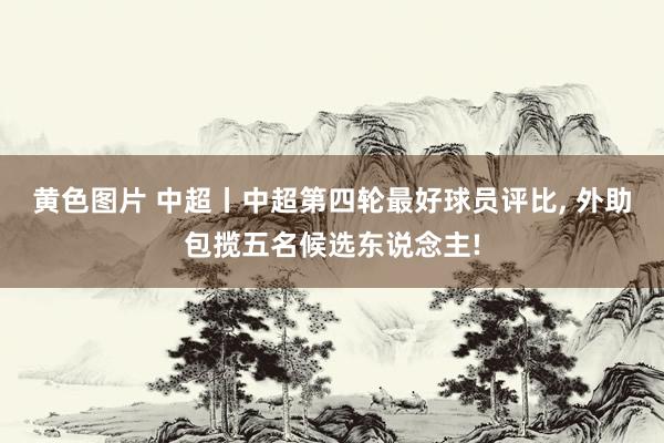 黄色图片 中超丨中超第四轮最好球员评比, 外助包揽五名候选东说念主!
