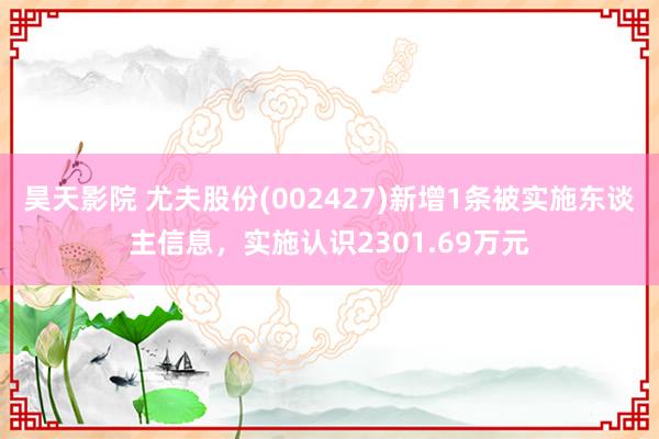 昊天影院 尤夫股份(002427)新增1条被实施东谈主信息,实施认识2301.69万元