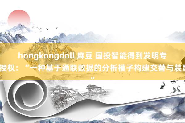 hongkongdoll 麻豆 国投智能得到发明专利授权：“一种基于通联数据的分析模子构建交替与装配