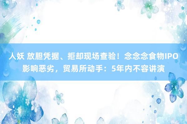 人妖 放胆凭据、拒却现场查验！念念念食物IPO影响恶劣，贸易所动手：5年内不容讲演