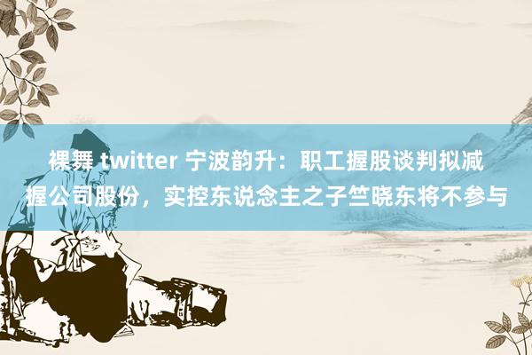 裸舞 twitter 宁波韵升：职工握股谈判拟减握公司股份，实控东说念主之子竺晓东将不参与