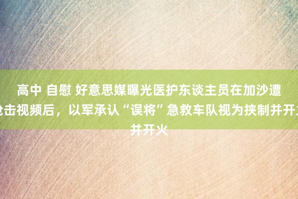 高中 自慰 好意思媒曝光医护东谈主员在加沙遭枪击视频后，以军承认“误将”急救车队视为挟制并开火