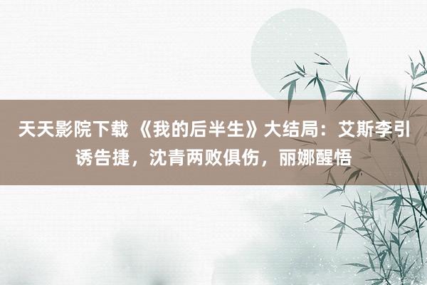 天天影院下载 《我的后半生》大结局：艾斯李引诱告捷，沈青两败俱伤，丽娜醒悟