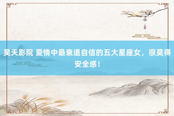 昊天影院 爱情中最衰退自信的五大星座女,很莫得安全感!