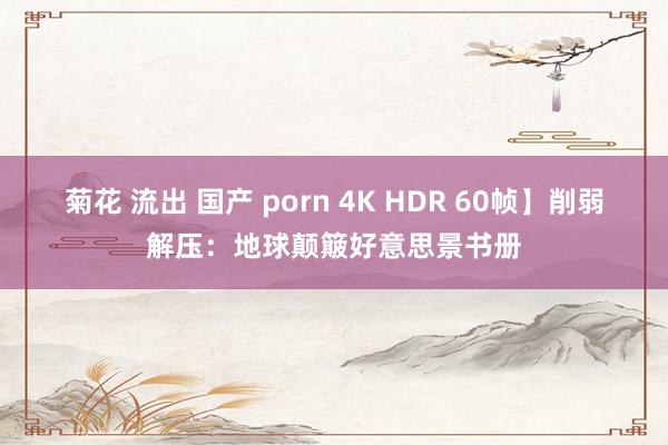 菊花 流出 国产 porn 4K HDR 60帧】削弱解压：地球颠簸好意思景书册