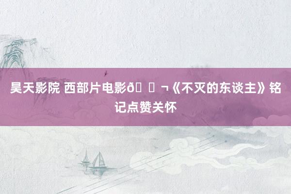 昊天影院 西部片电影🎬《不灭的东谈主》铭记点赞关怀