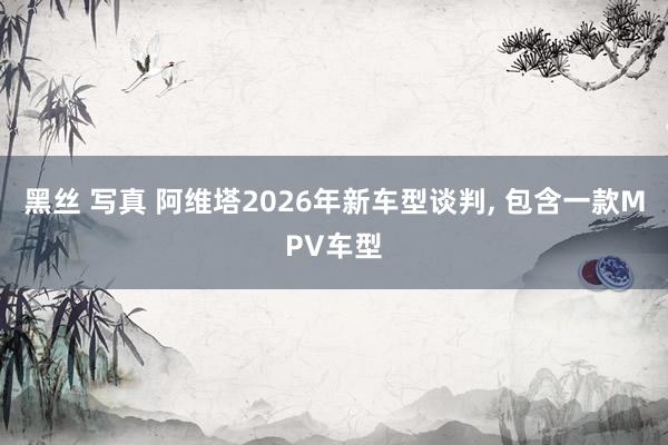 黑丝 写真 阿维塔2026年新车型谈判, 包含一款MPV车型
