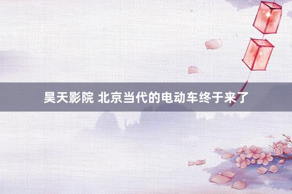 昊天影院 北京当代的电动车终于来了