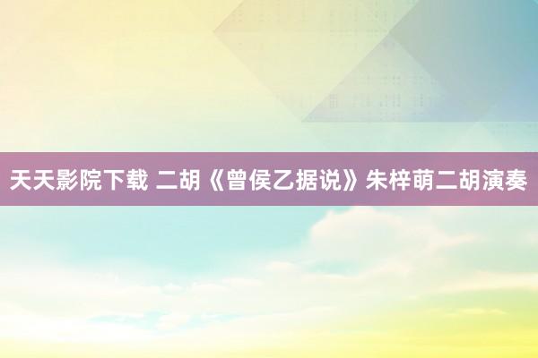 天天影院下载 二胡《曾侯乙据说》朱梓萌二胡演奏