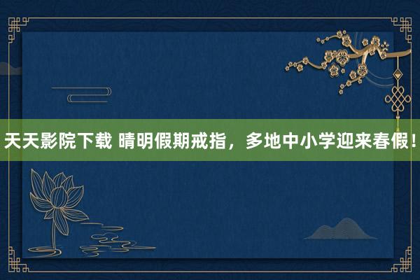 天天影院下载 晴明假期戒指，多地中小学迎来春假！