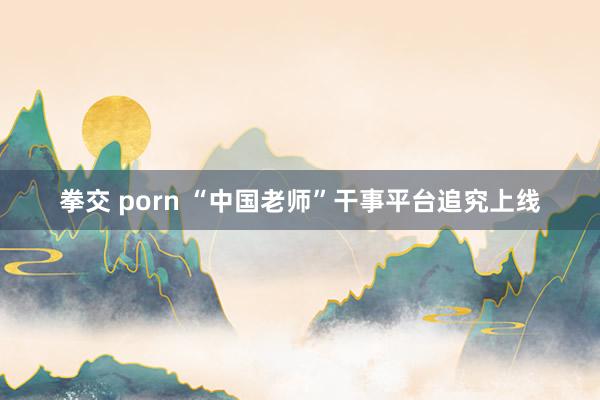 拳交 porn “中国老师”干事平台追究上线