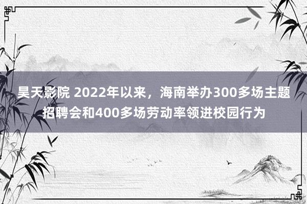 昊天影院 2022年以来,海南举办300多场主题招聘会和400多场劳动率领进校园行为