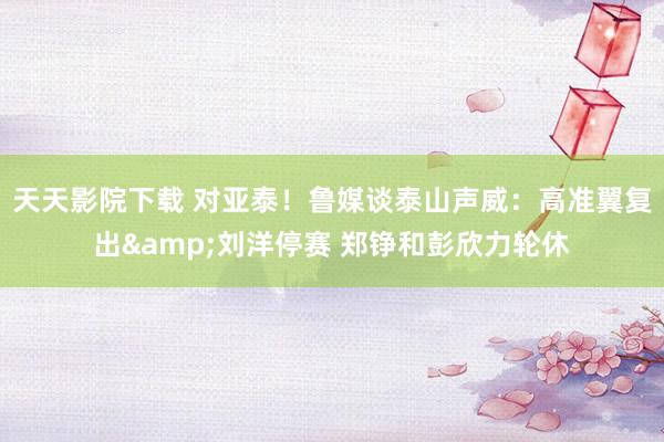 天天影院下载 对亚泰！鲁媒谈泰山声威：高准翼复出&刘洋停赛 郑铮和彭欣力轮休