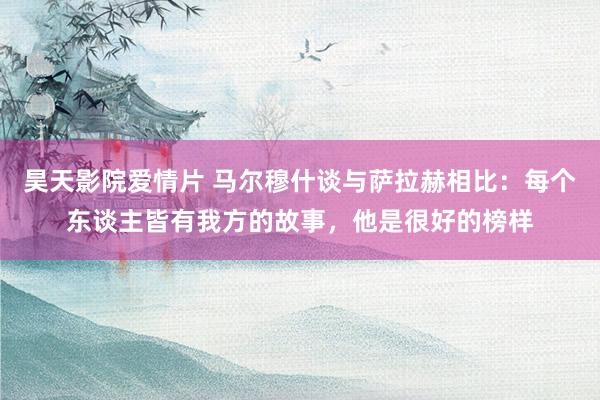 昊天影院爱情片 马尔穆什谈与萨拉赫相比：每个东谈主皆有我方的故事，他是很好的榜样