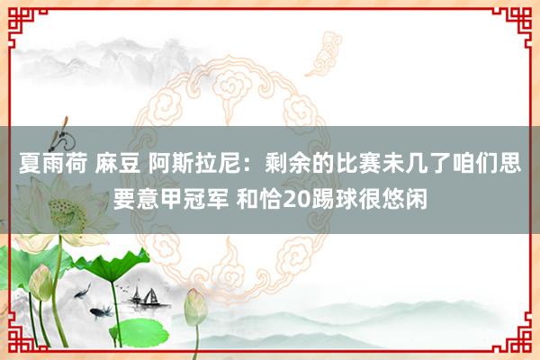 夏雨荷 麻豆 阿斯拉尼：剩余的比赛未几了咱们思要意甲冠军 和恰20踢球很悠闲