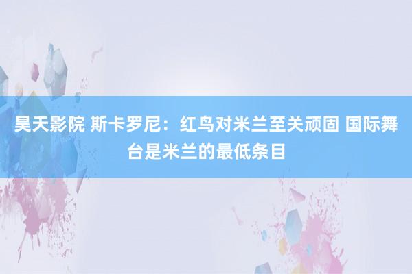 昊天影院 斯卡罗尼：红鸟对米兰至关顽固 国际舞台是米兰的最低条目