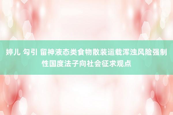 婷儿 勾引 留神液态类食物散装运载浑浊风险强制性国度法子向社会征求观点