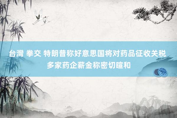 台灣 拳交 特朗普称好意思国将对药品征收关税 多家药企薪金称密切暄和
