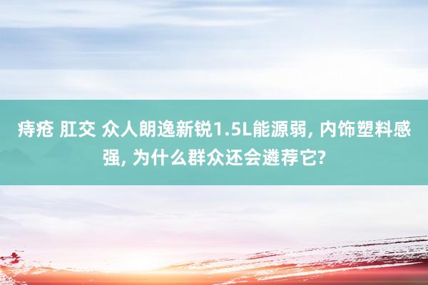 痔疮 肛交 众人朗逸新锐1.5L能源弱, 内饰塑料感强, 为什么群众还会遴荐它?