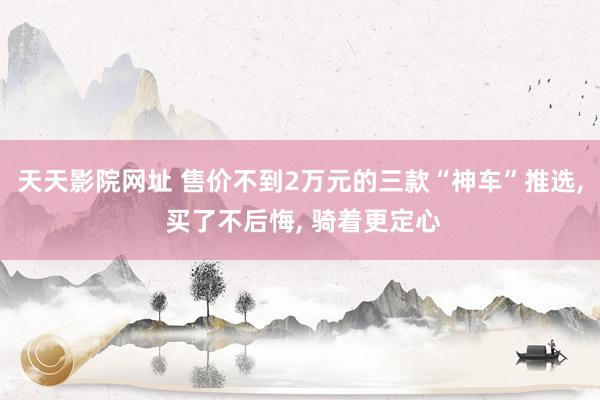 天天影院网址 售价不到2万元的三款“神车”推选, 买了不后悔, 骑着更定心