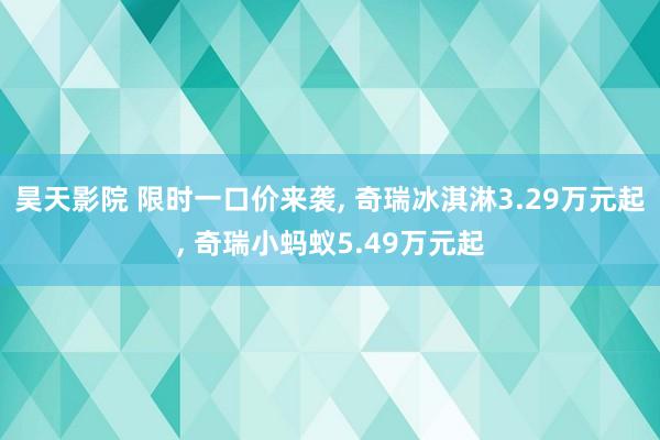 昊天影院 限时一口价来袭， 奇瑞冰淇淋3.29万元起， 奇瑞小蚂蚁5.49万元起