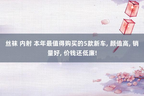 丝袜 内射 本年最值得购买的5款新车, 颜值高, 销量好, 价钱还低廉!