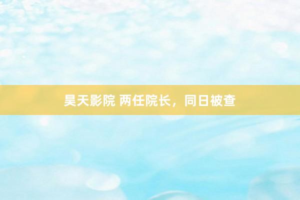 昊天影院 两任院长,同日被查